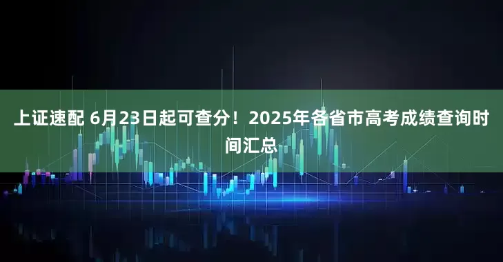 上證速配 6月23日起可查分！2025年各省市高考成績查詢時間匯總