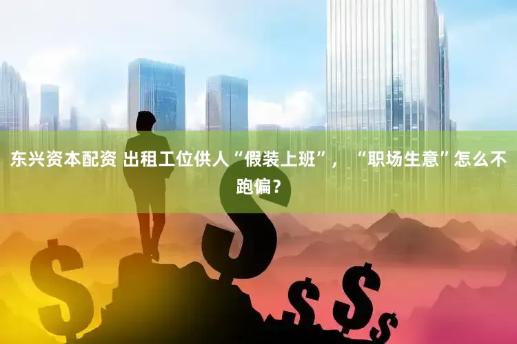 東興資本配資 出租工位供人“假裝上班”， “職場生意”怎么不跑偏？