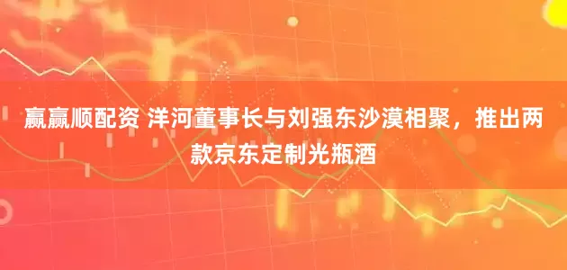 贏贏順配資 洋河董事長與劉強(qiáng)東沙漠相聚，推出兩款京東定制光瓶酒