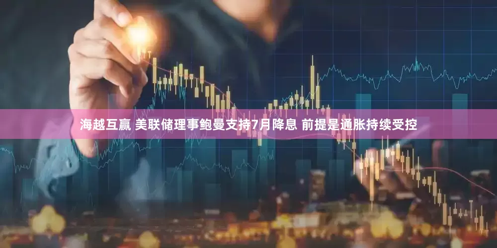 海越互贏 美聯(lián)儲(chǔ)理事鮑曼支持7月降息 前提是通脹持續(xù)受控