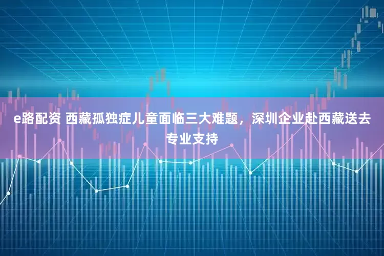 e路配資 西藏孤獨癥兒童面臨三大難題，深圳企業赴西藏送去專業支持
