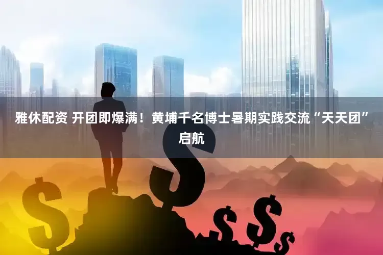 雅休配資 開團即爆滿！黃埔千名博士暑期實踐交流“天天團”啟航