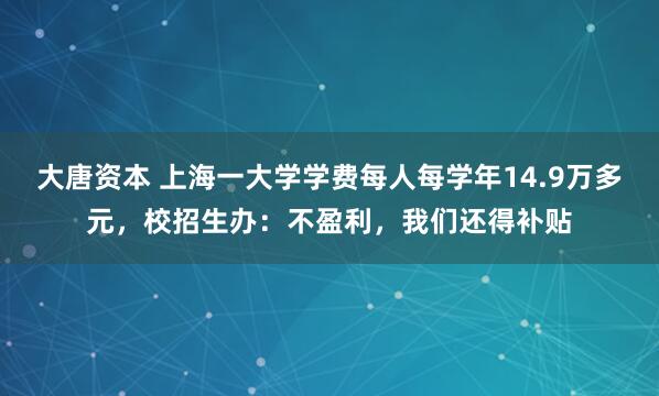 大唐資本 上海一大學學費每人每學年14.9萬多元，校招生辦：不盈利，我們還得補貼