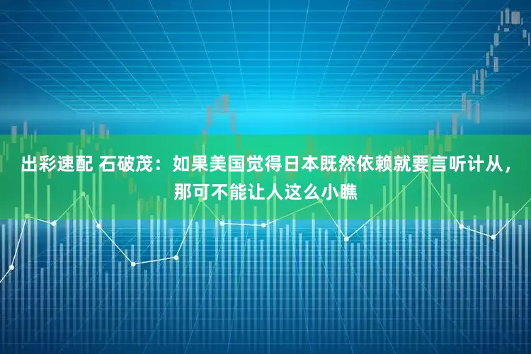 出彩速配 石破茂：如果美國覺得日本既然依賴就要言聽計從，那可不能讓人這么小瞧