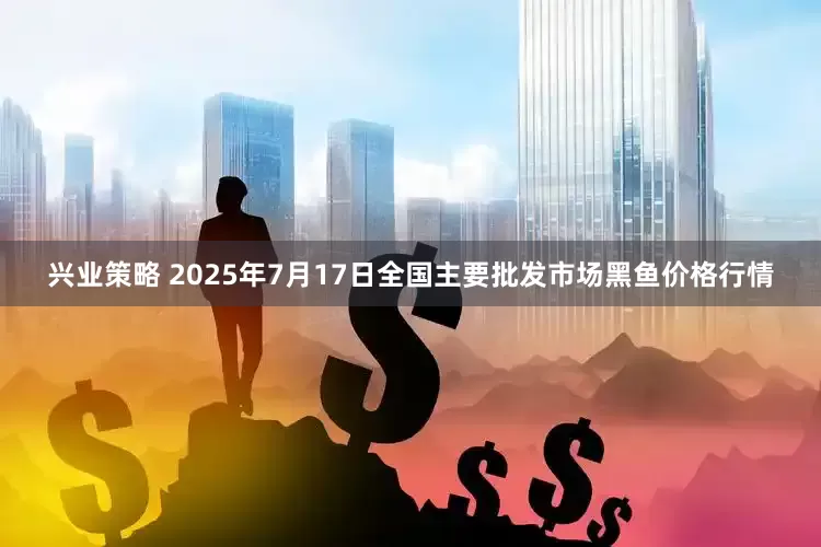興業(yè)策略 2025年7月17日全國主要批發(fā)市場黑魚價格行情