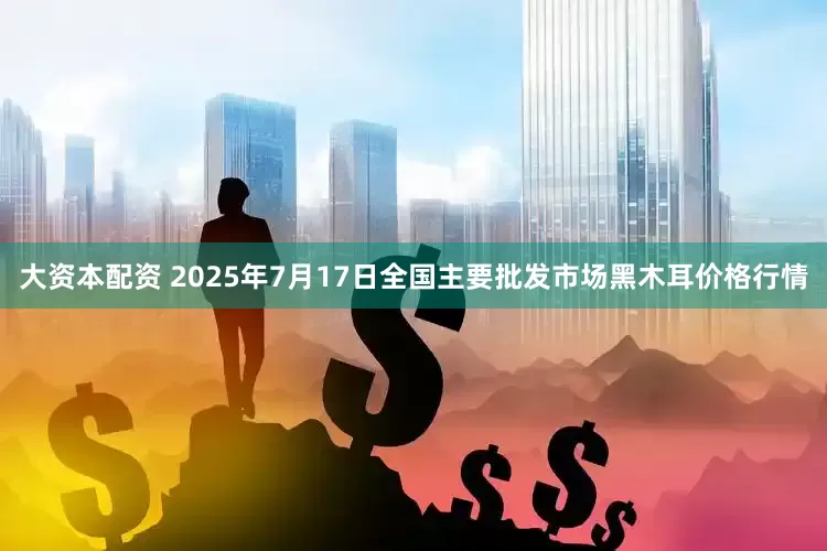 大資本配資 2025年7月17日全國主要批發(fā)市場黑木耳價(jià)格行情