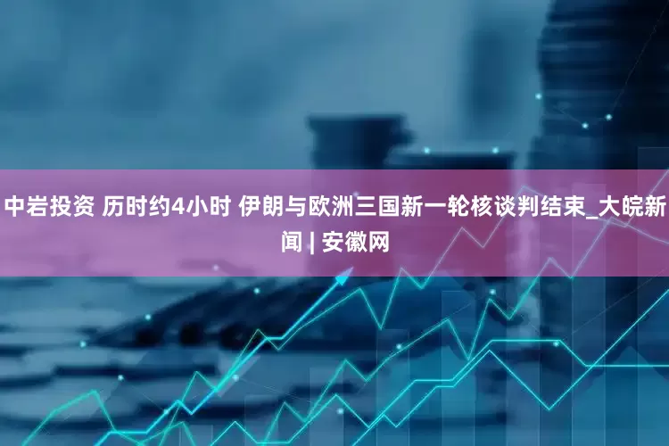 中巖投資 歷時約4小時 伊朗與歐洲三國新一輪核談判結(jié)束_大皖新聞 | 安徽網(wǎng)