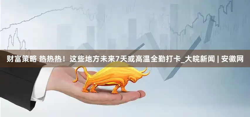 財富策略 熱熱熱！這些地方未來7天或高溫全勤打卡_大皖新聞 | 安徽網
