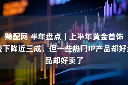 賺配網 半年盤點｜上半年黃金首飾消費下降近三成，但一些熱門IP產品卻好賣了