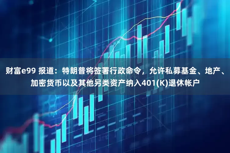 財富e99 報道：特朗普將簽署行政命令，允許私募基金、地產(chǎn)、加密貨幣以及其他另類資產(chǎn)納入401(K)退休帳戶