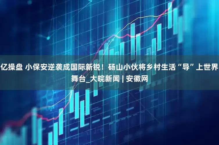 億操盤 小保安逆襲成國際新銳！碭山小伙將鄉村生活“導”上世界舞臺_大皖新聞 | 安徽網