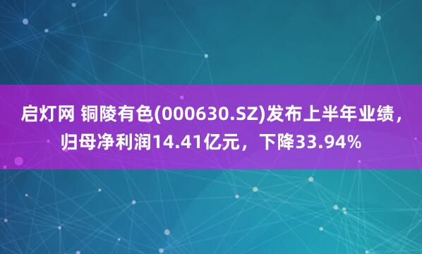 啟燈網 銅陵有色(000630.SZ)發布上半年業績，歸母凈利潤14.41億元，下降33.94%