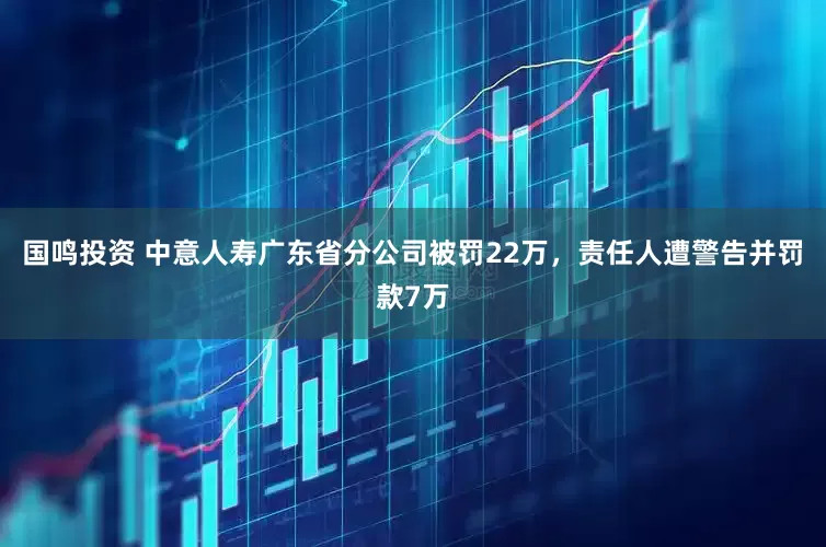 國鳴投資 中意人壽廣東省分公司被罰22萬，責任人遭警告并罰款7萬
