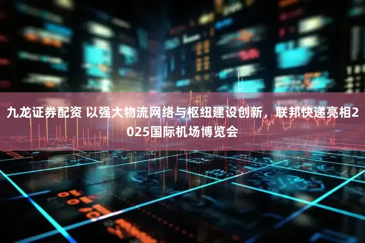 九龍證券配資 以強大物流網絡與樞紐建設創新，聯邦快遞亮相2025國際機場博覽會