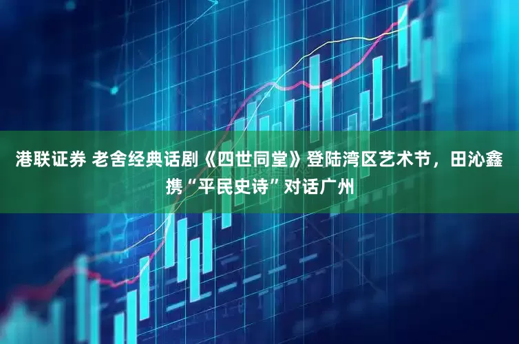 港聯證券 老舍經典話劇《四世同堂》登陸灣區藝術節，田沁鑫攜“平民史詩”對話廣州