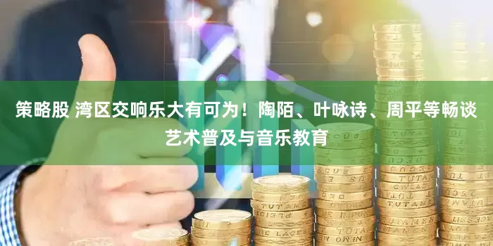 策略股 灣區(qū)交響樂(lè)大有可為！陶陌、葉詠詩(shī)、周平等暢談藝術(shù)普及與音樂(lè)教育